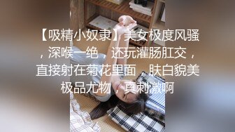 【吸精小奴隶】美女极度风骚，深喉一绝，还玩灌肠肛交，直接射在菊花里面，肤白貌美极品尤物，真刺激啊