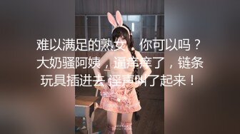 难以满足的熟女，你可以吗？大奶骚阿姨，逼痒痒了，链条玩具插进去 淫声叫了起来！