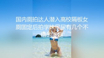 国内厕拍达人潜入高校隔板女厕固定后拍学妹尿尿有几个不错的美腿