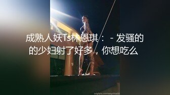 成熟人妖Ts林恩琪： - 发骚的的少妇射了好多，你想吃么 