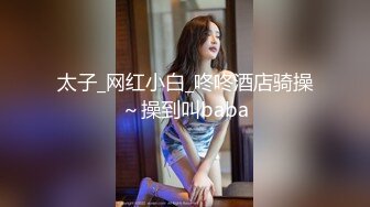 太子_网红小白_咚咚酒店骑操～操到叫baba