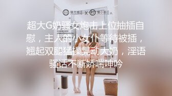 超大G奶骚女炮击上位抽插自慰，主人的小女仆等待被插，翘起双腿猛操晃动大奶，淫语骚话不断娇喘呻吟