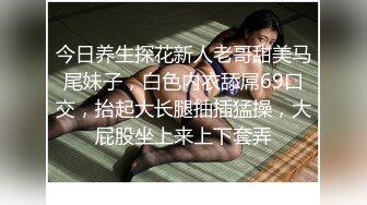 今日养生探花新人老哥甜美马尾妹子，白色内衣舔屌69口交，抬起大长腿抽插猛操，大屁股坐上来上下套弄