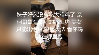 妹子好久没有吃大鸡鸡了 奈何哥哥有鳌拜的缩阳功 美女只能出绝招 吸星大法 看你鸡儿往哪里跑