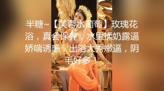 半糖~【芙蓉水葡萄】玫瑰花浴，真会保养，水里揉奶露逼娇喘诱惑，出浴大秀嫩逼，阴毛好多！