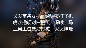 长发苗条女神，给男友打飞机嘴吹撸硬对白搞笑，深喉，马上男上位暴力打桩，鬼哭神嚎