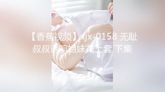 【香蕉视频】xjx-0158 无耻叔叔诱骗姐妹花上套 下集