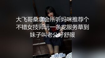 大飞哥桑拿会所听妈咪推荐个不错女技师玩一条龙服务草到妹子叫老公好舒服