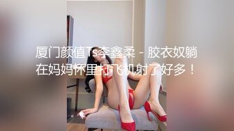 厦门颜值Ts李鑫柔 - 胶衣奴躺在妈妈怀里打飞机射了好多！