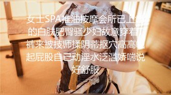 女士SPA推油按摩会所已上瘾的白肤肥臀骚少妇故意穿着T裤来被技师揉阴蒂抠穴高高崛起屁股自己动淫水泛滥娇喘说好舒服