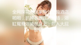 全网探花约良家熟女情趣酒店啪啪，扒掉衣服正入抽插，浴缸鸳鸯浴骑在身上，后入大屁股猛操