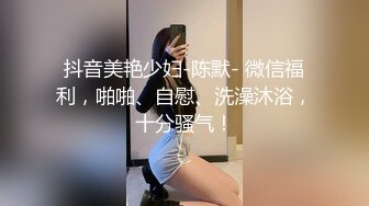 抖音美艳少妇-陈默- 微信福利，啪啪、自慰、洗澡沐浴，十分骚气！