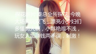 探花新片 秦总会所探花_今晚大场面玩双飞，漂亮小少妇们多懂男人啊，小夥艳福不浅，玩女人加赚钱两不误，刺激！