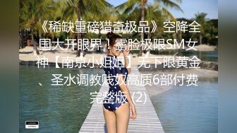 《稀缺重磅猎奇极品》空降全国大开眼界！露脸极限SM女神【南京小姐姐】无下限黄金、圣水调教贱奴高质6部付费完整版 (2)