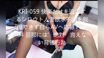 KRI-059 快楽だけを追求するシロウト人妻欲求不満を我慢できず自らAVへ応募 File.04 旦那には’絶対’言えない背徳行為