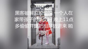 黑客破解监控偷拍 一个人在家带孩子的美少妇 晚上11点多偷偷开窗把相好放进来 啪啪啪