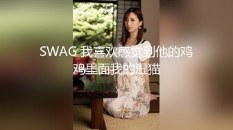 SWAG 我喜欢感觉到他的鸡鸡里面我的湿猫