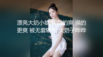 漂亮大奶小姐姐 口的爽 操的更爽 被无套输出 大奶子哗哗