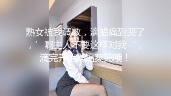 熟女被我调教，滴蜡痛到哭了，’啊主人不要这样对我‘，滴完开始操逼爽死哦！