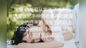 淫妻 小哥哥从家洗了澡来的 进屋就把手伸进老婆裤裆摸逼 完全的自来熟 沙发上就玩上了 完全忽视我 小哥哥走了媳妇说还是没满足