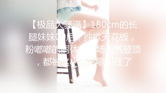 【极品大骚逼】180cm的长腿妹妹00后，纯欲天花板，粉嘟嘟的胴体，场场人气登顶，都被这小骚货吸引住了