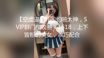 【空虚猫】外围约啪大神，SVIP群门槛收费￥1618，上下皆粉的美女，乖巧配合