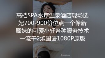 高档SPA水疗温泉酒店现场选妃700-900价位点一个像新疆妹的可爱小轩各种服务技术一流干2炮国语1080P原版