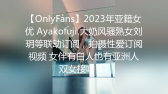 【OnlyFans】2023年亚籍女优 Ayakofuji 大奶风骚熟女刘玥等联动订阅，拍摄性爱订阅视频 女伴有白人也有亚洲人双女接吻 57