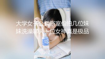 大学女子公共浴室偷拍几位妹妹洗澡聊天一位女神真是极品