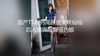 国产TS系列高颜值美妖仙仙后入爆操肥臀骚伪娘