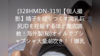 [328HMDN-319]【個人撮影】精子を絞りつくす魔乳巨尻JDを妊娠するほど徹底調教！海外製(秘)オイルでブシャブシャ大量潮吹き！！爆乳