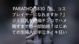 PARATHD-3830「私、コスプレイヤーになれますか？」ジミ巨乳を絶倫チンコでハメ倒すまでの一部始終！はじめての生挿入に半泣きイキ狂い