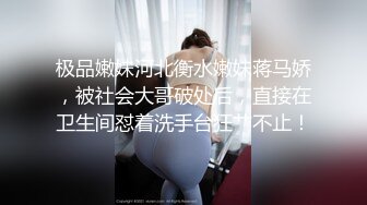 极品嫩妹河北衡水嫩妹蒋马娇，被社会大哥破处后，直接在卫生间怼着洗手台狂艹不止！