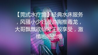 【莞式水疗馆】经典水床服务，风骚小少妇漫游胸推毒龙，大哥飘飘欲仙帝王般享受，激情啪啪劲爆